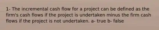 1- The incremental cash flow for a project can be defined as the firm's cash flows if the project is undertaken minus the firm cash flows if the project is not undertaken. a- true b- false