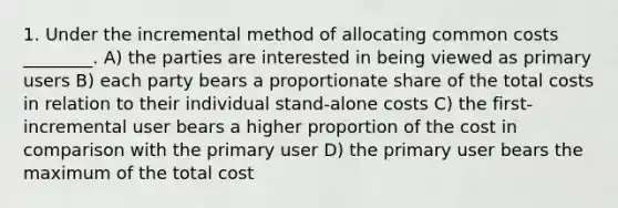 1. Under the incremental method of allocating common costs ________. A) the parties are interested in being viewed as primary users B) each party bears a proportionate share of the total costs in relation to their individual stand-alone costs C) the first-incremental user bears a higher proportion of the cost in comparison with the primary user D) the primary user bears the maximum of the total cost