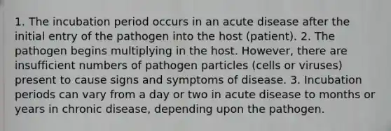 1. The incubation period occurs in an acute disease after the initial entry of the pathogen into the host (patient). 2. The pathogen begins multiplying in the host. However, there are insufficient numbers of pathogen particles (cells or viruses) present to cause signs and symptoms of disease. 3. Incubation periods can vary from a day or two in acute disease to months or years in chronic disease, depending upon the pathogen.