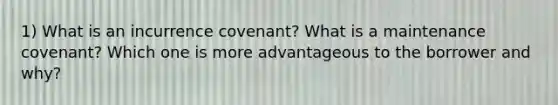 1) What is an incurrence covenant? What is a maintenance covenant? Which one is more advantageous to the borrower and why?