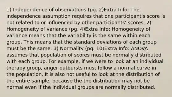 1) Independence of observations (pg. 2)Extra Info: The independence assumption requires that one participant's score is not related to or influenced by other participants' scores. 2) Homogeneity of variance (pg. 4)Extra Info: Homogeneity of variance means that the variability is the same within each group. This means that the standard deviations of each group must be the same. 3) Normality (pg. 10)Extra Info: ANOVA assumes that population of scores must be normally distributed with each group. For example, if we were to look at an individual therapy group, anger outbursts must follow a normal curve in the population. It is also not useful to look at the distribution of the entire sample, because the the distribution may not be normal even if the individual groups are normally distributed.