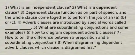 1) What is an independent clause? 2) What is a dependent clause? 3) Dependent clause function as on part of speech, and the whole clause come together to perform the job of an (a) (b) or (c). 4) Adverb clauses are introduced by special words called _______ ______. 5) What are subordinating conjunctions and some examples? 6) How to diagram dependent adverb clauses? 7) How to tell the difference between a preposition and a subordinating conjunction? 8) When diagramming dependent adverb clauses which clause is diagramed first?