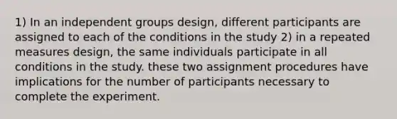 1) In an independent groups design, different participants are assigned to each of the conditions in the study 2) in a repeated measures design, the same individuals participate in all conditions in the study. these two assignment procedures have implications for the number of participants necessary to complete the experiment.