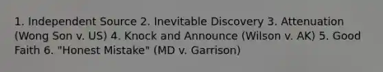 1. Independent Source 2. Inevitable Discovery 3. Attenuation (Wong Son v. US) 4. Knock and Announce (Wilson v. AK) 5. Good Faith 6. "Honest Mistake" (MD v. Garrison)