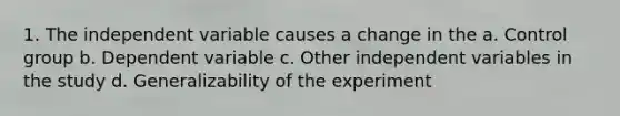 1. The independent variable causes a change in the a. Control group b. Dependent variable c. Other independent variables in the study d. Generalizability of the experiment