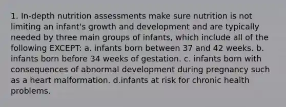 1. In-depth nutrition assessments make sure nutrition is not limiting an infant's growth and development and are typically needed by three main groups of infants, which include all of the following EXCEPT: a. infants born between 37 and 42 weeks. b. infants born before 34 weeks of gestation. c. infants born with consequences of abnormal development during pregnancy such as a heart malformation. d.infants at risk for chronic health problems.