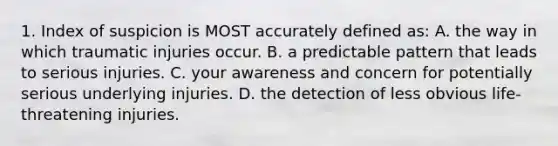 1. Index of suspicion is MOST accurately defined as: A. the way in which traumatic injuries occur. B. a predictable pattern that leads to serious injuries. C. your awareness and concern for potentially serious underlying injuries. D. the detection of less obvious life-threatening injuries.