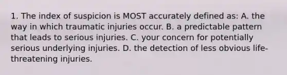 1. The index of suspicion is MOST accurately defined as: A. the way in which traumatic injuries occur. B. a predictable pattern that leads to serious injuries. C. your concern for potentially serious underlying injuries. D. the detection of less obvious life-threatening injuries.