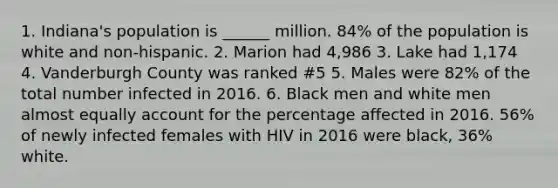 1. Indiana's population is ______ million. 84% of the population is white and non-hispanic. 2. Marion had 4,986 3. Lake had 1,174 4. Vanderburgh County was ranked #5 5. Males were 82% of the total number infected in 2016. 6. Black men and white men almost equally account for the percentage affected in 2016. 56% of newly infected females with HIV in 2016 were black, 36% white.