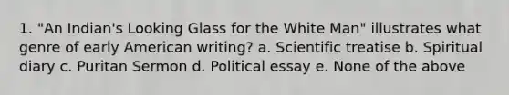 1. "An Indian's Looking Glass for the White Man" illustrates what genre of early American writing? a. Scientific treatise b. Spiritual diary c. Puritan Sermon d. Political essay e. None of the above