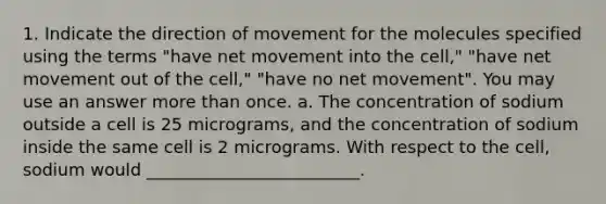 1. Indicate the direction of movement for the molecules specified using the terms "have net movement into the cell," "have net movement out of the cell," "have no net movement". You may use an answer more than once. a. The concentration of sodium outside a cell is 25 micrograms, and the concentration of sodium inside the same cell is 2 micrograms. With respect to the cell, sodium would _________________________.