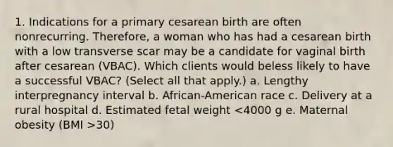 1. Indications for a primary cesarean birth are often nonrecurring. Therefore, a woman who has had a cesarean birth with a low transverse scar may be a candidate for vaginal birth after cesarean (VBAC). Which clients would beless likely to have a successful VBAC? (Select all that apply.) a. Lengthy interpregnancy interval b. African-American race c. Delivery at a rural hospital d. Estimated fetal weight 30)