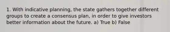 1. With indicative planning, the state gathers together different groups to create a consensus plan, in order to give investors better information about the future. a) True b) False