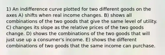 1) An indifference curve plotted for two different goods on the axes A) shifts when real income changes. B) shows all combinations of the two goods that give the same level of utility. C) changes its slope as the relative prices of the two goods change. D) shows the combinations of the two goods that will just use up a consumer's income. E) shows the different combinations of two goods that the same income can purchase.