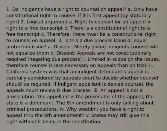 1. Do indigent s have a right to counsel on appeal? a. Only have constitutional right to counsel if it is first appeal (by statutory right) 2. Logical argument a. Right to counsel for an appeal > right to a free transcript b. There is a constitutional right to a free transcript c. Therefore, there must be a constitutional right to counsel on appeal. 3. Is this a due process issue or equal protection issue? a. Dissent: Merely giving indigents counsel will not equalize them b. Dissent: Appeals are not constitutionally required (negating due process) i. Limited in scope on the issues, therefore counsel is less necessary on appeals than on trial. ii. California system was that an indigent defendant's appeal is carefully considered by appeals court to decide whether counsel should be required. If indigent appellant is denied counsel, the appeals court review is due process. iii. An appeal is not a prosecution. The appellant is the prosecutor of the appeal, the state is a defendant. The 6th amendment is only talking about criminal prosecutions. iv. Why wouldn't you have a right to appeal thru the 6th amendment? v. States may still give this right without it being in the constitution.