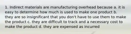 1. Indirect materials are manufacturing overhead because a. it is easy to determine how much is used to make one product b. they are so insignificant that you don't have to use them to make the product c. they are difficult to track and a necessary cost to make the product d. they are expensed as incurred