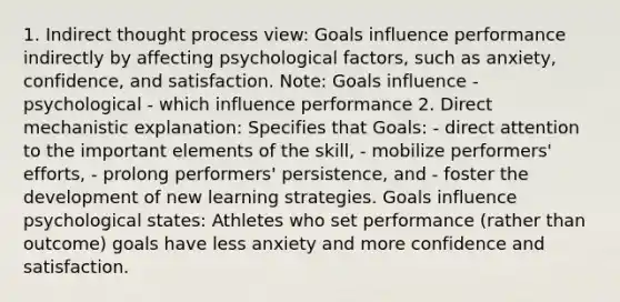 1. Indirect thought process view: Goals influence performance indirectly by affecting psychological factors, such as anxiety, confidence, and satisfaction. Note: Goals influence - psychological - which influence performance 2. Direct mechanistic explanation: Specifies that Goals: - direct attention to the important elements of the skill, - mobilize performers' efforts, - prolong performers' persistence, and - foster the development of new learning strategies. Goals influence psychological states: Athletes who set performance (rather than outcome) goals have less anxiety and more confidence and satisfaction.