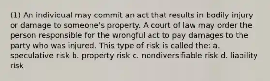 (1) An individual may commit an act that results in bodily injury or damage to someone's property. A court of law may order the person responsible for the wrongful act to pay damages to the party who was injured. This type of risk is called the: a. speculative risk b. property risk c. nondiversifiable risk d. liability risk