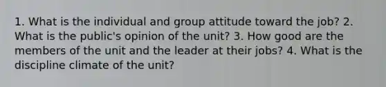 1. What is the individual and group attitude toward the job? 2. What is the public's opinion of the unit? 3. How good are the members of the unit and the leader at their jobs? 4. What is the discipline climate of the unit?