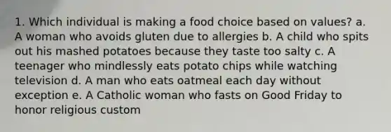 1. Which individual is making a food choice based on values? a. A woman who avoids gluten due to allergies b. A child who spits out his mashed potatoes because they taste too salty c. A teenager who mindlessly eats potato chips while watching television d. A man who eats oatmeal each day without exception e. A Catholic woman who fasts on Good Friday to honor religious custom