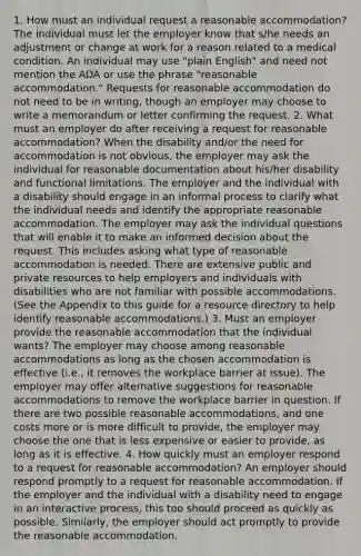 1. How must an individual request a reasonable accommodation? The individual must let the employer know that s/he needs an adjustment or change at work for a reason related to a medical condition. An individual may use "plain English" and need not mention the ADA or use the phrase "reasonable accommodation." Requests for reasonable accommodation do not need to be in writing, though an employer may choose to write a memorandum or letter confirming the request. 2. What must an employer do after receiving a request for reasonable accommodation? When the disability and/or the need for accommodation is not obvious, the employer may ask the individual for reasonable documentation about his/her disability and functional limitations. The employer and the individual with a disability should engage in an informal process to clarify what the individual needs and identify the appropriate reasonable accommodation. The employer may ask the individual questions that will enable it to make an informed decision about the request. This includes asking what type of reasonable accommodation is needed. There are extensive public and private resources to help employers and individuals with disabilities who are not familiar with possible accommodations. (See the Appendix to this guide for a resource directory to help identify reasonable accommodations.) 3. Must an employer provide the reasonable accommodation that the individual wants? The employer may choose among reasonable accommodations as long as the chosen accommodation is effective (i.e., it removes the workplace barrier at issue). The employer may offer alternative suggestions for reasonable accommodations to remove the workplace barrier in question. If there are two possible reasonable accommodations, and one costs more or is more difficult to provide, the employer may choose the one that is less expensive or easier to provide, as long as it is effective. 4. How quickly must an employer respond to a request for reasonable accommodation? An employer should respond promptly to a request for reasonable accommodation. If the employer and the individual with a disability need to engage in an interactive process, this too should proceed as quickly as possible. Similarly, the employer should act promptly to provide the reasonable accommodation.