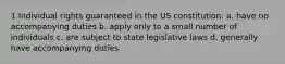 1 Individual rights guaranteed in the US constitution: a. have no accompanying duties b. apply only to a small number of individuals c. are subject to state legislative laws d. generally have accompanying duties