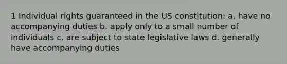 1 Individual rights guaranteed in the US constitution: a. have no accompanying duties b. apply only to a small number of individuals c. are subject to state legislative laws d. generally have accompanying duties