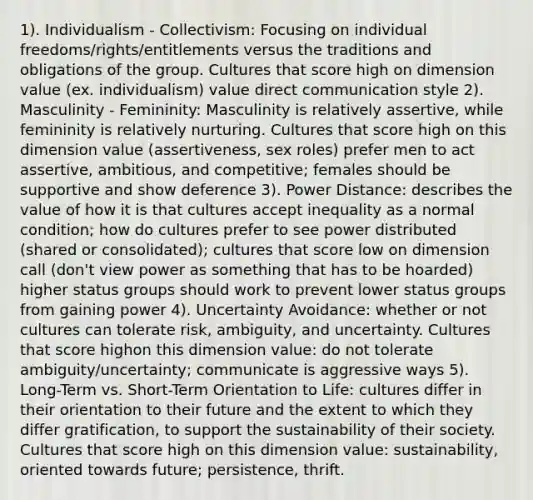 1). Individualism - Collectivism: Focusing on individual freedoms/rights/entitlements versus the traditions and obligations of the group. Cultures that score high on dimension value (ex. individualism) value direct communication style 2). Masculinity - Femininity: Masculinity is relatively assertive, while femininity is relatively nurturing. Cultures that score ​high o​n this dimension value (​assertiveness, sex roles) prefer men to act assertive, ambitious, and competitive; females should be supportive and show deference 3). Power Distance: describes the value of how it is that cultures accept inequality as a normal condition; how do cultures prefer to see power distributed (shared or consolidated); cultures that score low on dimension call (don't view power as something that has to be hoarded) higher status groups should work to prevent lower status groups from gaining power 4). Uncertainty Avoidance: whether or not cultures can tolerate risk, ambiguity, and uncertainty. Cultures that score h​igh​on this dimension value: ​do not tolerate ambiguity/uncertainty; communicate is aggressive ways 5). Long-Term vs. Short-Term Orientation to Life: cultures differ in their orientation to their future and the extent to which they differ gratification, to support the sustainability of their society. Cultures that score high on this dimension value: sustainability, oriented towards future; persistence, thrift.