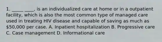 1. _____ ____, is an individualized care at home or in a outpatient facility, which is also the most common type of managed care used in treating HIV disease and capable of saving as much as 50,000 per case. A. Inpatient hospitalization B. Progressive care C. Case management D. Informational care