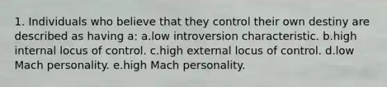 1. Individuals who believe that they control their own destiny are described as having a: a.low introversion characteristic. b.high internal locus of control. c.high external locus of control. d.low Mach personality. e.high Mach personality.