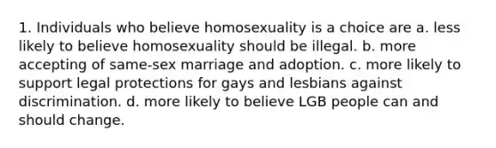 1. Individuals who believe homosexuality is a choice are a. less likely to believe homosexuality should be illegal. b. more accepting of same-sex marriage and adoption. c. more likely to support legal protections for gays and lesbians against discrimination. d. more likely to believe LGB people can and should change.