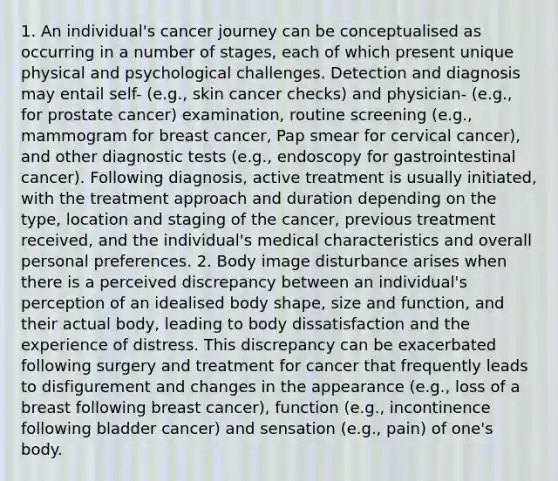 1. An individual's cancer journey can be conceptualised as occurring in a number of stages, each of which present unique physical and psychological challenges. Detection and diagnosis may entail self- (e.g., skin cancer checks) and physician- (e.g., for prostate cancer) examination, routine screening (e.g., mammogram for breast cancer, Pap smear for cervical cancer), and other diagnostic tests (e.g., endoscopy for gastrointestinal cancer). Following diagnosis, active treatment is usually initiated, with the treatment approach and duration depending on the type, location and staging of the cancer, previous treatment received, and the individual's medical characteristics and overall personal preferences. 2. Body image disturbance arises when there is a perceived discrepancy between an individual's perception of an idealised body shape, size and function, and their actual body, leading to body dissatisfaction and the experience of distress. This discrepancy can be exacerbated following surgery and treatment for cancer that frequently leads to disfigurement and changes in the appearance (e.g., loss of a breast following breast cancer), function (e.g., incontinence following bladder cancer) and sensation (e.g., pain) of one's body.