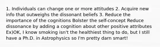 1. Individuals can change one or more attitudes 2. Acquire new info that outweighs the dissonant beliefs 3. Reduce the importance of the cognitions Bolster the self-concept Reduce dissonance by adding a cognition about other positive attributes Ex)OK, I know smoking isn't the healthiest thing to do, but I still have a Ph.D. in Astrophysics so I'm pretty darn smart!