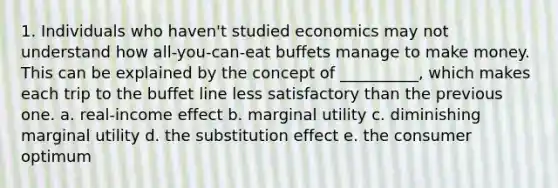 1. Individuals who haven't studied economics may not understand how all-you-can-eat buffets manage to make money. This can be explained by the concept of __________, which makes each trip to the buffet line less satisfactory than the previous one. a. real-income effect b. marginal utility c. diminishing marginal utility d. the substitution effect e. the consumer optimum