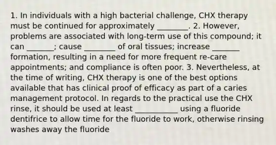 1. In individuals with a high bacterial challenge, CHX therapy must be continued for approximately ________. 2. However, problems are associated with long-term use of this compound; it can _______; cause ________ of oral tissues; increase _______ formation, resulting in a need for more frequent re-care appointments; and compliance is often poor. 3. Nevertheless, at the time of writing, CHX therapy is one of the best options available that has clinical proof of efficacy as part of a caries management protocol. In regards to the practical use the CHX rinse, it should be used at least ___________ using a fluoride dentifrice to allow time for the fluoride to work, otherwise rinsing washes away the fluoride