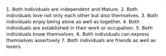 1. Both Individuals are independent and Mature. 2. Both individuals love not only each other but also themselves. 3. Both individuals enjoy being alone as well as together. 4. Both individuals are established in their work or occupation. 5. Both individuals know themselves. 6. Both individuals can express themselves assertively 7. Both individuals are friends as well as lovers.