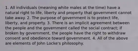 1. All individuals (meaning white males at the time) have a natural right to life, liberty and property that government cannot take away. 2. The purpose of government is to protect life, liberty, and property. 3. There is an implicit agreement between the people and the government called the social contract; if broken by government, the people have the right to withdraw consent and obedience toward government. 4. All of the above are elements of John Locke's philosophy.