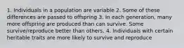 1. Individuals in a population are variable 2. Some of these differences are passed to offspring 3. In each generation, many more offspring are produced than can survive. Some survive/reproduce better than others. 4. Individuals with certain heritable traits are more likely to survive and reproduce