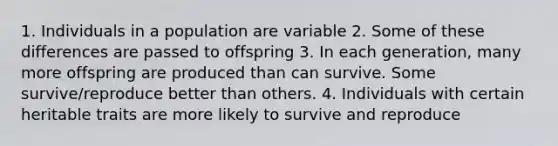 1. Individuals in a population are variable 2. Some of these differences are passed to offspring 3. In each generation, many more offspring are produced than can survive. Some survive/reproduce better than others. 4. Individuals with certain heritable traits are more likely to survive and reproduce