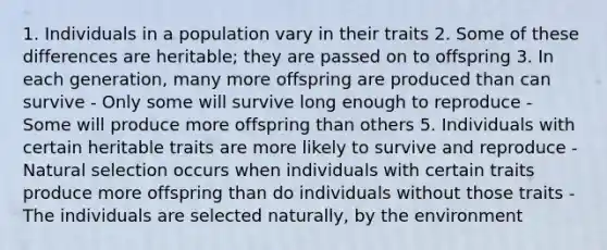 1. Individuals in a population vary in their traits 2. Some of these differences are heritable; they are passed on to offspring 3. In each generation, many more offspring are produced than can survive - Only some will survive long enough to reproduce - Some will produce more offspring than others 5. Individuals with certain heritable traits are more likely to survive and reproduce - Natural selection occurs when individuals with certain traits produce more offspring than do individuals without those traits - The individuals are selected naturally, by the environment