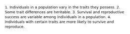 1. Individuals in a population vary in the traits they possess. 2. Some trait differences are heritable. 3. Survival and reproductive success are variable among individuals in a population. 4. Individuals with certain traits are more likely to survive and reproduce.