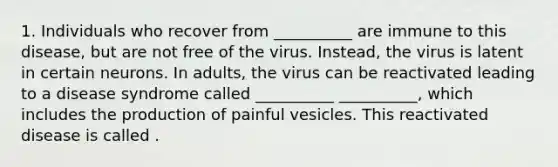 1. Individuals who recover from __________ are immune to this disease, but are not free of the virus. Instead, the virus is latent in certain neurons. In adults, the virus can be reactivated leading to a disease syndrome called __________ __________, which includes the production of painful vesicles. This reactivated disease is called .