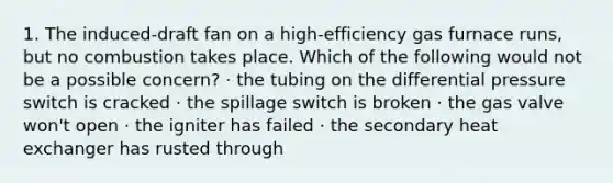 1. The induced-draft fan on a high-efficiency gas furnace runs, but no combustion takes place. Which of the following would not be a possible concern? · the tubing on the differential pressure switch is cracked · the spillage switch is broken · the gas valve won't open · the igniter has failed · the secondary heat exchanger has rusted through