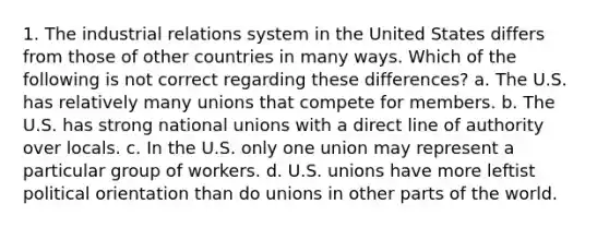 1. The industrial relations system in the United States differs from those of other countries in many ways. Which of the following is not correct regarding these differences? a. The U.S. has relatively many unions that compete for members. b. The U.S. has strong national unions with a direct line of authority over locals. c. In the U.S. only one union may represent a particular group of workers. d. U.S. unions have more leftist political orientation than do unions in other parts of the world.