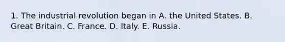 1. The industrial revolution began in A. the United States. B. Great Britain. C. France. D. Italy. E. Russia.