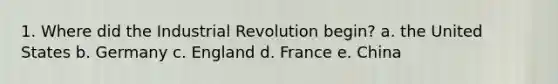 1. Where did the Industrial Revolution begin? a. the United States b. Germany c. England d. France e. China