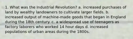 1. What was the Industrial Revolution? a. increased purchases of land by wealthy landowners to cultivate larger fields. b. increased output of machine-made goods that began in England during the 18th century. c. a widespread use of teenagers as factory laborers who worked 14 hour days d. increased populations of urban areas during the 1800s.