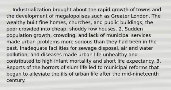 1. Industrialization brought about the rapid growth of towns and the development of megalopolises such as Greater London. The wealthy built fine homes, churches, and public buildings; the poor crowded into cheap, shoddy row houses. 2. Sudden population growth, crowding, and lack of municipal services made urban problems more serious than they had been in the past. Inadequate facilities for sewage disposal, air and water pollution, and diseases made urban life unhealthy and contributed to high infant mortality and short life expectancy. 3. Reports of the horrors of slum life led to municipal reforms that began to alleviate the ills of urban life after the mid-nineteenth century.