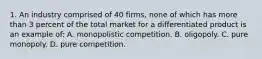 1. An industry comprised of 40 firms, none of which has more than 3 percent of the total market for a differentiated product is an example of: A. monopolistic competition. B. oligopoly. C. pure monopoly. D. pure competition.