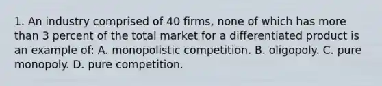 1. An industry comprised of 40 firms, none of which has <a href='https://www.questionai.com/knowledge/keWHlEPx42-more-than' class='anchor-knowledge'>more than</a> 3 percent of the total market for a differentiated product is an example of: A. monopolistic competition. B. oligopoly. C. pure monopoly. D. pure competition.